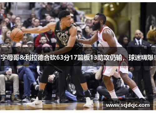 字母哥&利拉德合砍63分17篮板13助攻仍输，球迷嗨爆！